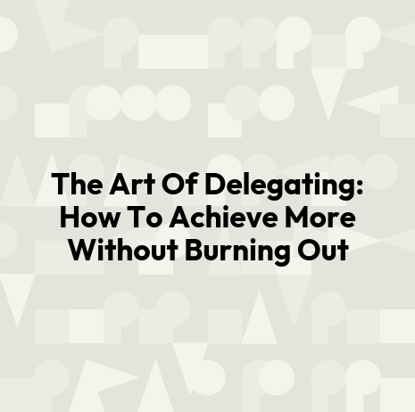 The Art Of Delegating: How To Achieve More Without Burning Out