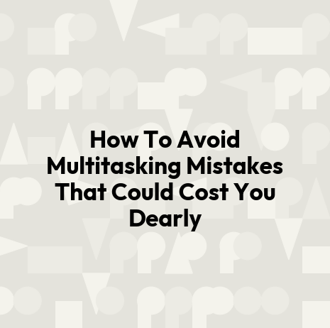 How To Avoid Multitasking Mistakes That Could Cost You Dearly