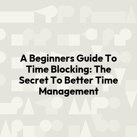 A Beginners Guide To Time Blocking: The Secret To Better Time Management