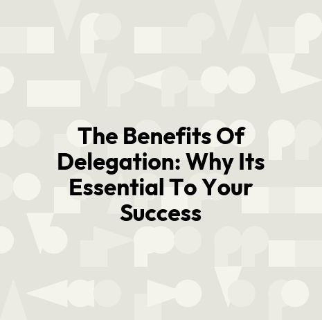 The Benefits Of Delegation: Why Its Essential To Your Success