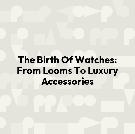 The Birth Of Watches: From Looms To Luxury Accessories