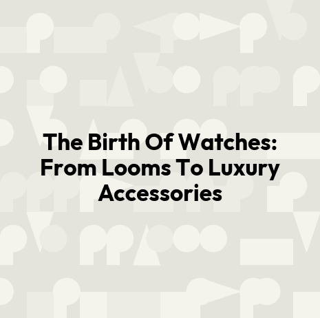 The Birth Of Watches: From Looms To Luxury Accessories