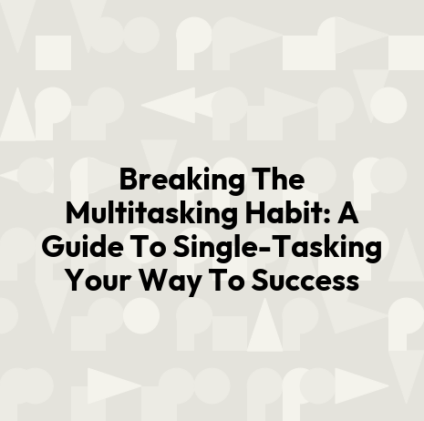 Breaking The Multitasking Habit: A Guide To Single-Tasking Your Way To Success