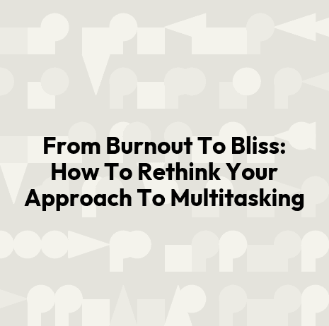 From Burnout To Bliss: How To Rethink Your Approach To Multitasking