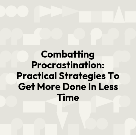 Combatting Procrastination: Practical Strategies To Get More Done In Less Time