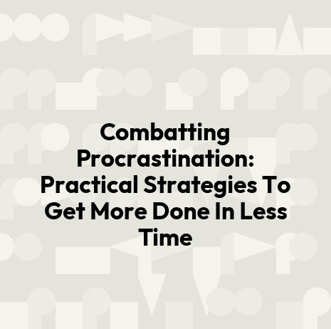 Combatting Procrastination: Practical Strategies To Get More Done In Less Time