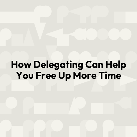 How Delegating Can Help You Free Up More Time