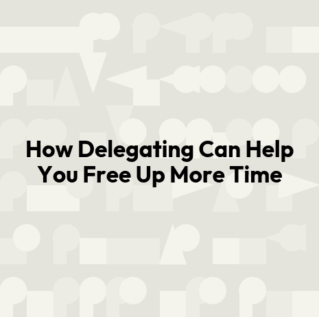 How Delegating Can Help You Free Up More Time