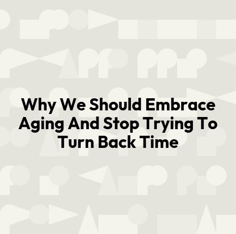 Why We Should Embrace Aging And Stop Trying To Turn Back Time