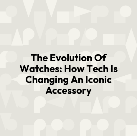 The Evolution Of Watches: How Tech Is Changing An Iconic Accessory