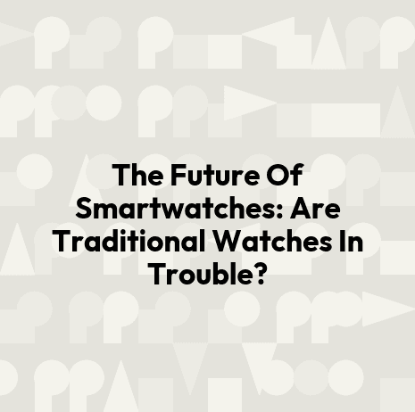 The Future Of Smartwatches: Are Traditional Watches In Trouble?