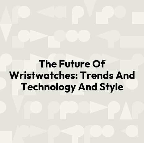 The Future Of Wristwatches: Trends And Technology And Style