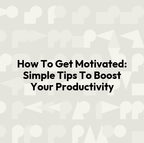 How To Get Motivated: Simple Tips To Boost Your Productivity