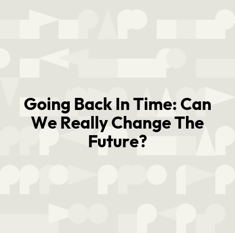 Going Back In Time: Can We Really Change The Future?