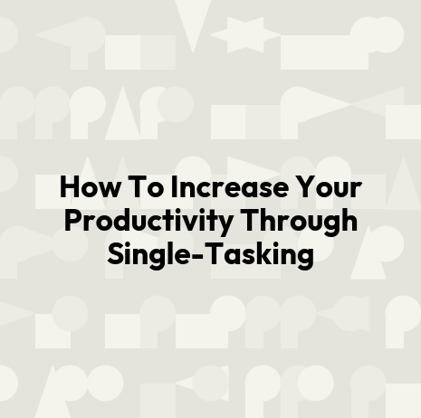 How To Increase Your Productivity Through Single-Tasking