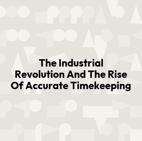 The Industrial Revolution And The Rise Of Accurate Timekeeping