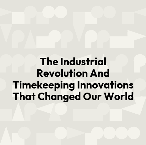 The Industrial Revolution And Timekeeping Innovations That Changed Our World