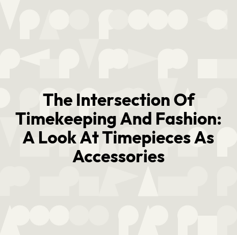The Intersection Of Timekeeping And Fashion: A Look At Timepieces As Accessories