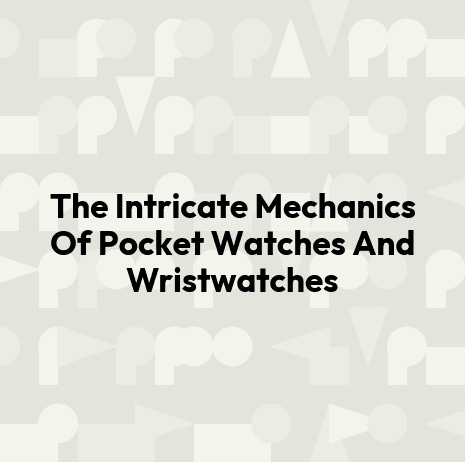 The Intricate Mechanics Of Pocket Watches And Wristwatches