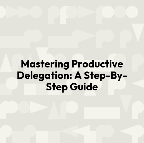 Mastering Productive Delegation: A Step-By-Step Guide