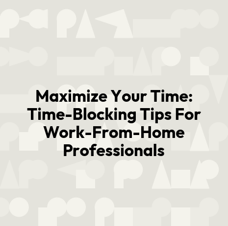 Maximize Your Time: Time-Blocking Tips For Work-From-Home Professionals