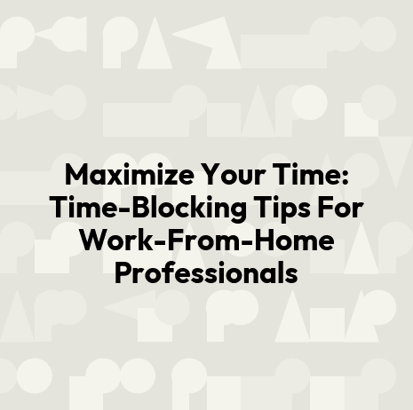 Maximize Your Time: Time-Blocking Tips For Work-From-Home Professionals