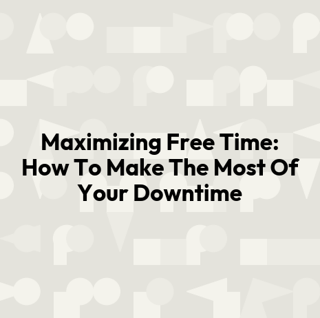 Maximizing Free Time: How To Make The Most Of Your Downtime