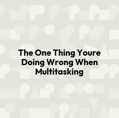 The One Thing Youre Doing Wrong When Multitasking