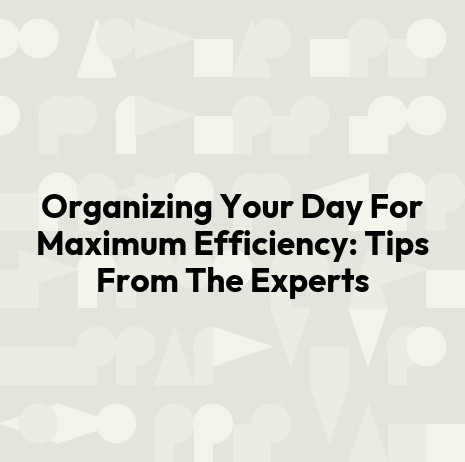 Organizing Your Day For Maximum Efficiency: Tips From The Experts