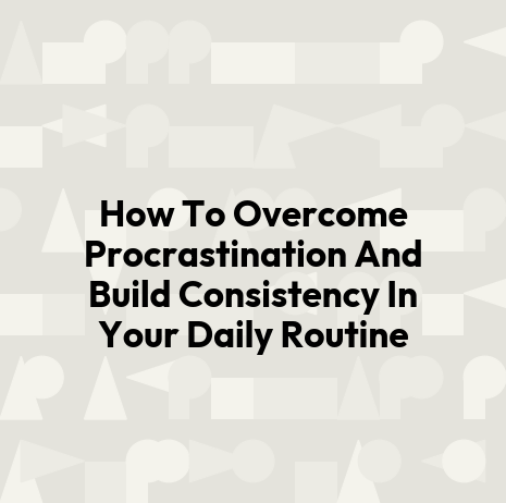 How To Overcome Procrastination And Build Consistency In Your Daily Routine