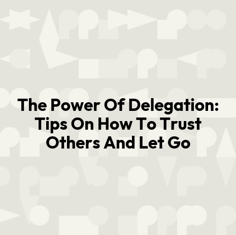 The Power Of Delegation: Tips On How To Trust Others And Let Go