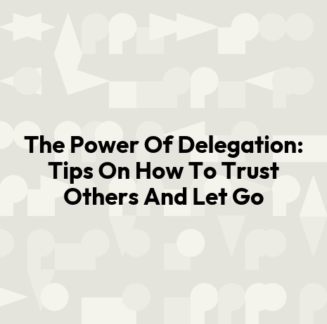 The Power Of Delegation: Tips On How To Trust Others And Let Go