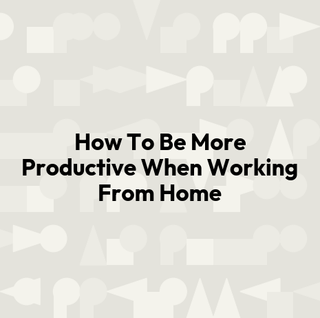 How To Be More Productive When Working From Home