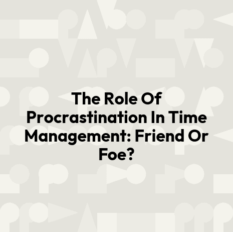 The Role Of Procrastination In Time Management: Friend Or Foe?