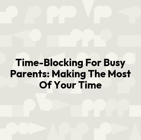 Time-Blocking For Busy Parents: Making The Most Of Your Time