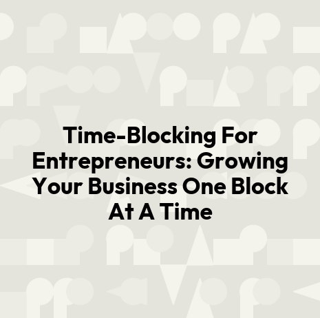 Time-Blocking For Entrepreneurs: Growing Your Business One Block At A Time