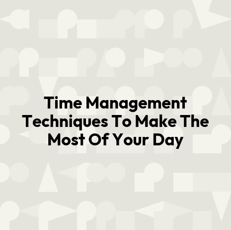 Time Management Techniques To Make The Most Of Your Day