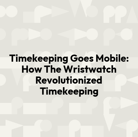 Timekeeping Goes Mobile: How The Wristwatch Revolutionized Timekeeping