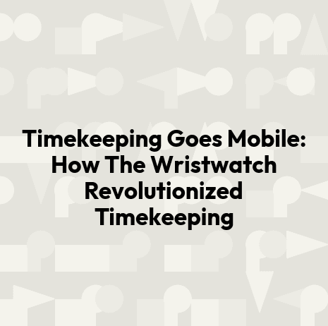 Timekeeping Goes Mobile: How The Wristwatch Revolutionized Timekeeping