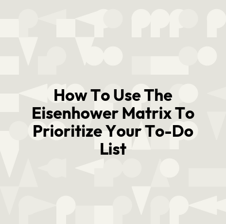 How To Use The Eisenhower Matrix To Prioritize Your To-Do List