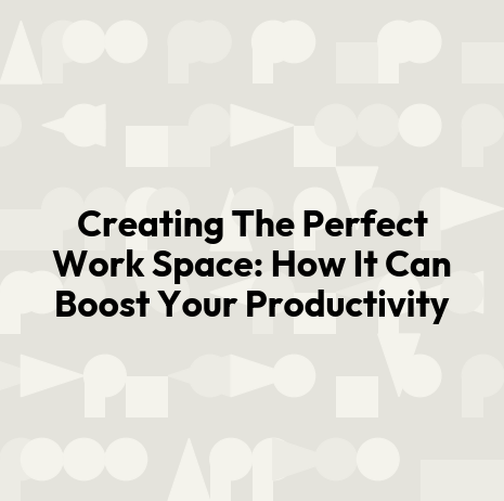 Creating The Perfect Work Space: How It Can Boost Your Productivity
