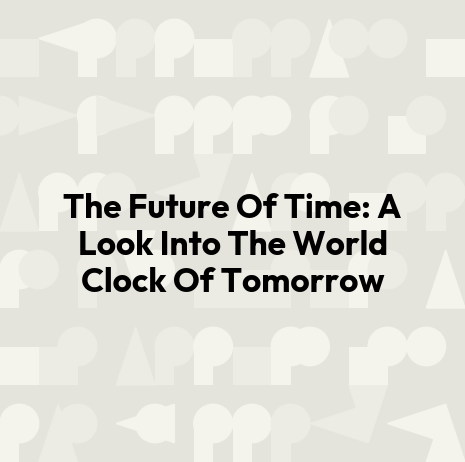 The Future Of Time: A Look Into The World Clock Of Tomorrow